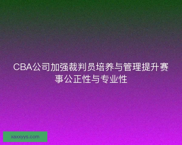 CBA公司加强裁判员培养与管理提升赛事公正性与专业性
