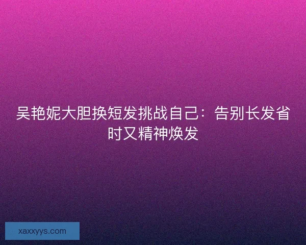 吴艳妮大胆换短发挑战自己：告别长发省时又精神焕发