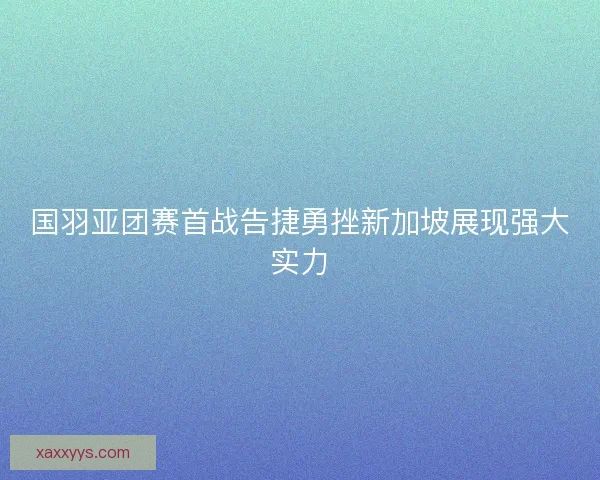 国羽亚团赛首战告捷勇挫新加坡展现强大实力